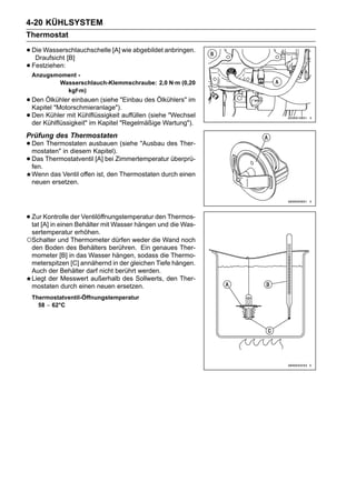 4-20 KÜHLSYSTEM
Thermostat

• Die Wasserschlauchschelle [A] wie abgebildet anbringen.
   Draufsicht [B]
• Festziehen:
 Anzugsmoment -
        Wasserschlauch-Klemmschraube: 2,0 N·m (0,20
          kgf·m)
• Den Ölkühler einbauen (siehe "Einbau des Ölkühlers" im
  Kapitel "Motorschmieranlage").
• DenKühlflüssigkeit" im Kapitel "Regelmäßige Wartung").
  der
       Kühler mit Kühlflüssigkeit auffüllen (siehe "Wechsel


Prüfung des Thermostaten
• Den Thermostaten ausbauen (siehe "Ausbau des Ther-
  mostaten" in diesem Kapitel).
• Das Thermostatventil [A] bei Zimmertemperatur überprü-
  fen.
 Wenn das Ventil offen ist, den Thermostaten durch einen
 neuen ersetzen.




• Zur[A] in einen Behälter mit Wasser hängenden Thermos-
  tat
      Kontrolle der Ventilöffnungstemperatur
                                             und die Was-
 sertemperatur erhöhen.
○Schalter und Thermometer dürfen weder die Wand noch
 den Boden des Behälters berühren. Ein genaues Ther-
 mometer [B] in das Wasser hängen, sodass die Thermo-
 meterspitzen [C] annähernd in der gleichen Tiefe hängen.
 Auch der Behälter darf nicht berührt werden.
 Liegt der Messwert außerhalb des Sollwerts, den Ther-
 mostaten durch einen neuen ersetzen.
 Thermostatventil-Öffnungstemperatur
   58 ∼ 62°C
 