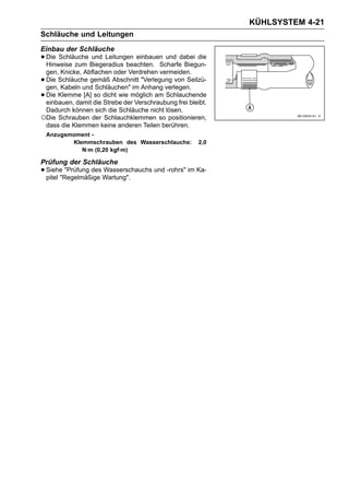 KÜHLSYSTEM 4-21
Schläuche und Leitungen
Einbau der Schläuche
• Die Schläuche Biegeradius beachten. Scharfedabei die
  Hinweise zum
                und Leitungen einbauen und
                                              Biegun-
 gen, Knicke, Abflachen oder Verdrehen vermeiden.
•Die Schläuche gemäß Abschnitt "Verlegung von Seilzü-
 gen, Kabeln und Schläuchen" im Anhang verlegen.
•Die Klemme [A] so dicht wie möglich am Schlauchende
 einbauen, damit die Strebe der Verschraubung frei bleibt.
 Dadurch können sich die Schläuche nicht lösen.
○Die Schrauben der Schlauchklemmen so positionieren,
 dass die Klemmen keine anderen Teilen berühren.
    Anzugsmoment -
           Klemmschrauben des Wasserschlauchs:         2,0
              N·m (0,20 kgf·m)

Prüfung der Schläuche
• Siehe "Prüfung des Wartung".
  pitel "Regelmäßige
                     Wasserschauchs und -rohrs" im Ka-
 