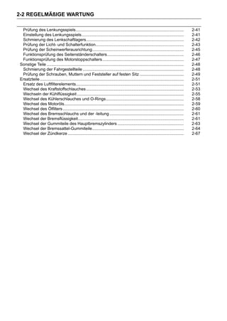 2-2 REGELMÄßIGE WARTUNG

 Prüfung des Lenkungsspiels.............................................................................................                   2-41
 Einstellung des Lenkungsspiels........................................................................................                    2-41
 Schmierung des Lenkschaftlagers....................................................................................                       2-42
 Prüfung der Licht- und Schalterfunktion............................................................................                       2-43
 Prüfung der Scheinwerferausrichtung...............................................................................                        2-45
 Funktionsprüfung des Seitenständerschalters..................................................................                             2-46
 Funktionsprüfung des Motorstoppschalters ......................................................................                           2-47
Sonstige Teile ......................................................................................................................      2-48
 Schmierung der Fahrgestellteile .......................................................................................                   2-48
 Prüfung der Schrauben, Muttern und Feststeller auf festen Sitz ......................................                                     2-49
Ersatzteile ............................................................................................................................   2-51
 Ersatz des Luftfilterelements.............................................................................................                2-51
 Wechsel des Kraftstoffschlauches ....................................................................................                     2-53
 Wechseln der Kühlflüssigkeit ............................................................................................                 2-55
 Wechsel des Kühlerschlauches und O-Rings...................................................................                               2-58
 Wechsel des Motoröls.......................................................................................................               2-59
 Wechsel des Ölfilters ........................................................................................................            2-60
 Wechsel des Bremsschlauchs und der -leitung ................................................................                              2-61
 Wechsel der Bremsflüssigkeit...........................................................................................                   2-61
 Wechsel der Gummiteile des Hauptbremszylinders .........................................................                                  2-63
 Wechsel der Bremssattel-Gummiteile...............................................................................                         2-64
 Wechsel der Zündkerze ....................................................................................................                2-67
 