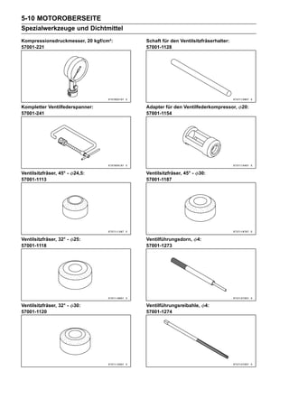 5-10 MOTOROBERSEITE
Spezialwerkzeuge und Dichtmittel
Kompressionsdruckmesser, 20 kgf/cm²:   Schaft für den Ventilsitzfräserhalter:
57001-221                              57001-1128




Kompletter Ventilfederspanner:         Adapter für den Ventilfederkompressor,   20:
57001-241                              57001-1154




Ventilsitzfräser, 45° -   24,5:        Ventilsitzfräser, 45° -   30:
57001-1113                             57001-1187




Ventilsitzfräser, 32° -   25:          Ventilführungsdorn,       4:
57001-1118                             57001-1273




Ventilsitzfräser, 32° -   30:          Ventilführungsreibahle,        4:
57001-1120                             57001-1274
 