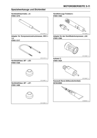 MOTOROBERSEITE 5-11
Spezialwerkzeuge und Dichtmittel
Ventilsitzfräserhalter,   4:                 Ventilführungs-Treibdorn:
57001-1275                                   57001-1564




Adapter für Kompressionsdruckmesser, M10 ×   Adapter für den Ventilfederkompressor,   24:
1,0:                                         57001-1586
57001-1317




                                             Aufsatz C:
Ventilsitzfräser, 60° -   25:                57001-1624
57001-1328




                                             Kawasaki Bond (Silikondichtmittel):
Ventilsitzfräser, 60° -   27:                92104-0004
57001-1409
 