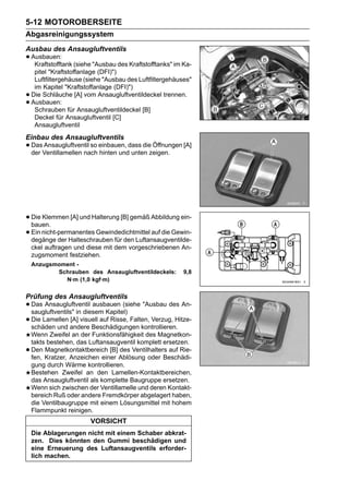5-12 MOTOROBERSEITE
Abgasreinigungssystem
Ausbau des Ansaugluftventils
• Ausbauen: (siehe "Ausbau des Kraftstofftanks" im Ka-
   Kraftstofftank
     pitel "Kraftstoffanlage (DFI)")
     Luftfiltergehäuse (siehe "Ausbau des Luftfiltergehäuses"
     im Kapitel "Kraftstoffanlage (DFI)")
•   Die Schläuche [A] vom Ansaugluftventildeckel trennen.
•   Ausbauen:
     Schrauben für Ansaugluftventildeckel [B]
     Deckel für Ansaugluftventil [C]
     Ansaugluftventil
Einbau des Ansaugluftventils
• DasVentillamellen nach einbauen, dass diezeigen. [A]
  der
      Ansaugluftventil so
                          hinten und unten
                                            Öffnungen




• Die Klemmen [A] und Halterung [B] gemäß Abbildung ein-
  bauen.
• Ein nicht-permanentes Gewindedichtmittel auf die Gewin-
  degänge der Halteschrauben für den Luftansaugventilde-
    ckel auftragen und diese mit dem vorgeschriebenen An-
    zugsmoment festziehen.
    Anzugsmoment -
           Schrauben des Ansaugluftventildeckels:         9,8
             N·m (1,0 kgf·m)

Prüfung des Ansaugluftventils
• Das Ansaugluftventil ausbauen (siehe "Ausbau des An-
  saugluftventils" in diesem Kapitel)
• Die Lamellen andere Beschädigungen kontrollieren.
  schäden und
                 [A] visuell auf Risse, Falten, Verzug, Hitze-

    Wenn Zweifel an der Funktionsfähigkeit des Magnetkon-
    takts bestehen, das Luftansaugventil komplett ersetzen.
•   Den Magnetkontaktbereich [B] des Ventilhalters auf Rie-
    fen, Kratzer, Anzeichen einer Ablösung oder Beschädi-
    gung durch Wärme kontrollieren.
    Bestehen Zweifel an den Lamellen-Kontaktbereichen,
    das Ansaugluftventil als komplette Baugruppe ersetzen.
    Wenn sich zwischen der Ventillamelle und deren Kontakt-
    bereich Ruß oder andere Fremdkörper abgelagert haben,
    die Ventilbaugruppe mit einem Lösungsmittel mit hohem
    Flammpunkt reinigen.
                         VORSICHT
    Die Ablagerungen nicht mit einem Schaber abkrat-
    zen. Dies könnten den Gummi beschädigen und
    eine Erneuerung des Luftansaugventils erforder-
    lich machen.
 