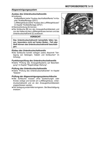 MOTOROBERSEITE 5-13
Abgasreinigungssystem
Ausbau des Unterdruckschaltventils
• Ausbauen: (siehe "Ausbau des Kraftstofftanks" im Ka-
   Kraftstofftank
     pitel "Kraftstoffanlage (DFI)")
     Luftfiltergehäuse (siehe "Ausbau des Luftfiltergehäuses"
     im Kapitel "Kraftstoffanlage (DFI)")
•   Steckverbindung [A] trennen.
•   Die Schläuche [B] von den Ansaugluftventildeckeln und
    von der Halterung des Luftfiltergehäuses trennen und das
    Unterdruckschaltventil [C] ausbauen.
                         VORSICHT
    Das Unterdruckschaltventil keinesfalls fallen las-
    sen, besonders nicht auf harten Boden. Fall oder
    Stoß können das Unterdruckschaltventil beschädi-
    gen.

Einbau des Unterdruckschaltventils
• Die Schläuche korrekt verlegen (sieheSchläuchen" im
  legung von Seilzügen, Kabeln und
                                        Abschnitt "Ver-

    Anhang).
Funktionsprüfung des Unterdruckschaltventils
• Siehe im Kapitel des Ansaugluftsystems auf Beschädi-
  gung"
         "Prüfung
                   "Regelmäßige Wartung".
Prüfung des Unterdruckschaltventils
• Siehe "Prüfung des Unterdruckschaltventils" im Kapitel
  "Elektrik".
Prüfung der Abgasreinigungssystemschläuche
• Alle Schläuche müssen am Luftfiltergehäuse, Unter-
  Knicke verlegt und korrekt
                             ohne Quetschungen oder

    druckschaltventil und an den Ansaugluftventildeckeln
    angeschlossen werden.
    Die Verlegung andernfalls korrigieren. Bei Beschädigung
    ersetzen.
 