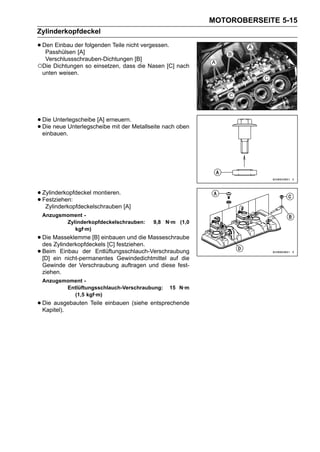 MOTOROBERSEITE 5-15
Zylinderkopfdeckel

• Den Einbau der folgenden Teile nicht vergessen.
   Passhülsen [A]
  Verschlussschrauben-Dichtungen [B]
○Die Dichtungen so einsetzen, dass die Nasen [C] nach
 unten weisen.




• Die neue Unterlegscheibe mit der Metallseite nach oben
      Unterlegscheibe [A] erneuern.
• einbauen.
  Die




• Zylinderkopfdeckel montieren.
• Festziehen:
   Zylinderkopfdeckelschrauben [A]
 Anzugsmoment -
        Zylinderkopfdeckelschrauben:       9,8 N·m (1,0
           kgf·m)
• Die Masseklemme [B] einbauen und die Masseschraube
  des Zylinderkopfdeckels [C] festziehen.
• Beim Einbau der Entlüftungsschlauch-Verschraubung
  [D] ein nicht-permanentes Gewindedichtmittel auf die
 Gewinde der Verschraubung auftragen und diese fest-
 ziehen.
 Anzugsmoment -
        Entlüftungsschlauch-Verschraubung:          15 N·m
          (1,5 kgf·m)
• Die ausgebauten Teile einbauen (siehe entsprechende
  Kapitel).
 