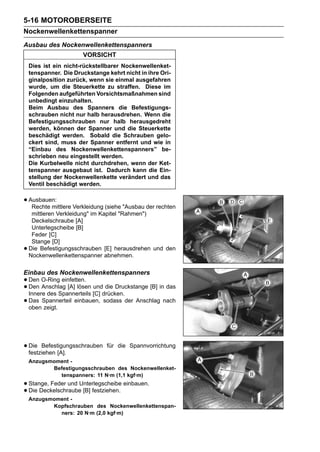 5-16 MOTOROBERSEITE
Nockenwellenkettenspanner
Ausbau des Nockenwellenkettenspanners
                       VORSICHT
    Dies ist ein nicht-rückstellbarer Nockenwellenket-
    tenspanner. Die Druckstange kehrt nicht in ihre Ori-
    ginalposition zurück, wenn sie einmal ausgefahren
    wurde, um die Steuerkette zu straffen. Diese im
    Folgenden aufgeführten Vorsichtsmaßnahmen sind
    unbedingt einzuhalten.
    Beim Ausbau des Spanners die Befestigungs-
    schrauben nicht nur halb herausdrehen. Wenn die
    Befestigungsschrauben nur halb herausgedreht
    werden, können der Spanner und die Steuerkette
    beschädigt werden. Sobald die Schrauben gelo-
    ckert sind, muss der Spanner entfernt und wie in
    “Einbau des Nockenwellenkettenspanners” be-
    schrieben neu eingestellt werden.
    Die Kurbelwelle nicht durchdrehen, wenn der Ket-
    tenspanner ausgebaut ist. Dadurch kann die Ein-
    stellung der Nockenwellenkette verändert und das
    Ventil beschädigt werden.


• Ausbauen: Verkleidung (siehe "Ausbau der rechten
   Rechte mittlere
     mittleren Verkleidung" im Kapitel "Rahmen")
     Deckelschraube [A]
     Unterlegscheibe [B]
     Feder [C]
     Stange [D]
•   Die Befestigungsschrauben [E] herausdrehen und den
    Nockenwellenkettenspanner abnehmen.

Einbau des Nockenwellenkettenspanners
• Den O-Ring einfetten. und die Druckstange [B] in das
• Den Anschlag [A] lösen [C] drücken.
  Innere des Spannerteils
• Das Spannerteil einbauen, sodass der Anschlag nach
  oben zeigt.




• Die Befestigungsschrauben
  festziehen [A].
                                für die Spannvorrichtung

    Anzugsmoment -
           Befestigungsschrauben des Nockenwellenket-
             tenspanners: 11 N·m (1,1 kgf·m)
• Stange, Feder und Unterlegscheibe einbauen.
• Die Deckelschraube [B] festziehen.
    Anzugsmoment -
           Kopfschrauben des Nockenwellenkettenspan-
             ners: 20 N·m (2,0 kgf·m)
 