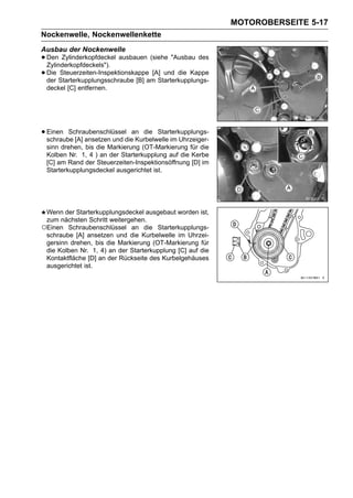 MOTOROBERSEITE 5-17
Nockenwelle, Nockenwellenkette
Ausbau der Nockenwelle
• Den Zylinderkopfdeckel ausbauen (siehe "Ausbau des
  Zylinderkopfdeckels").
• Die Starterkupplungsschraube [B] am Starterkupplungs-
  der
       Steuerzeiten-Inspektionskappe [A] und die Kappe

 deckel [C] entfernen.




• Einen Schraubenschlüsseldiean die Starterkupplungs-
  schraube [A] ansetzen und   Kurbelwelle im Uhrzeiger-
 sinn drehen, bis die Markierung (OT-Markierung für die
 Kolben Nr. 1, 4 ) an der Starterkupplung auf die Kerbe
 [C] am Rand der Steuerzeiten-Inspektionsöffnung [D] im
 Starterkupplungsdeckel ausgerichtet ist.




 Wenn der Starterkupplungsdeckel ausgebaut worden ist,
 zum nächsten Schritt weitergehen.
○Einen Schraubenschlüssel an die Starterkupplungs-
 schraube [A] ansetzen und die Kurbelwelle im Uhrzei-
 gersinn drehen, bis die Markierung (OT-Markierung für
 die Kolben Nr. 1, 4) an der Starterkupplung [C] auf die
 Kontaktfläche [D] an der Rückseite des Kurbelgehäuses
 ausgerichtet ist.
 