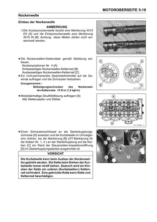 MOTOROBERSEITE 5-19
Nockenwelle
Einbau der Nockenwelle
                        ANMERKUNG
    ○Die Auslassnockenwelle besitzt eine Markierung 4516
     EX [A] und die Einlassnockenwelle eine Markierung
     4516 IN [B]. Achtung: diese Wellen dürfen nicht ver-
     wechselt werden.




• Die Nockenwellen-Kettenräder
  bauen.
                                     gemäß Abbildung ein-

     Nockenpositionen Nr. 4 [A]
     Einlassseitiges Nockenwellen-Kettenrad [B]
     Auslassseitiges Nockenwellen-Kettenrad [C]
•   Ein nicht-permanentes Gewindedichtmittel auf die Ge-
    winde auftragen und die Schrauben festziehen.
    Anzugsmoment -
           Befestigungsschrauben      des     Nockenwel-
             len-Kettenrads: 15 N·m (1,5 kgf·m)

• Molybdänhaltige Disulfidöllösung auftragen [A]:
   Alle Wellenzapfen und Stößel




• Einen Schraubenschlüsseldiean die Starterkupplungs-
  schraube [A] ansetzen und   Kurbelwelle im Uhrzeiger-
    sinn drehen, bis die Markierung [B] (OT-Markierung für
    die Kolben Nr. 1, 4 ) an der Starterkupplung auf die Ker-
    ben [C] am Rand der Steuerzeiten-Inspektionsöffnung
    [D] im Starterkupplungsdeckel ausgerichtet ist.
                         VORSICHT
    Die Kurbelwelle kann beim Ausbau der Nockenwel-
    len gedreht werden. Die Kette beim Drehen der Kur-
    belwelle immer straff ziehen. Dadurch wird ein Kni-
    cken der Kette am unteren (Kurbelwellen-) Ketten-
    rad verhindert. Eine geknickte Kette kann Kette und
    Kettenrad beschädigen.
 