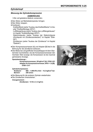 MOTOROBERSEITE 5-25
Zylinderkopf
Messung der Zylinderkompression
                      ANMERKUNG
 ○Die voll geladene Batterie verwenden.
• Den Motor auf Betriebstemperatur bringen.
• Den Motor stoppen.
• Ausbauen: (siehe "Ausbau des Kraftstofftanks" im Ka-
   Kraftstofftank
   pitel "Kraftstoffanlage (DFI)")
   Luftfiltergehäuse (siehe "Ausbau des Luftfiltergehäuses"
   im Kapitel "Kraftstoffanlage (DFI)")
   Stabzündspulen (siehe "Ausbau der Stabzündspule
   (Zündspule mit Zündkerzenstecker)" im Kapitel "Elek-
   trik")
   Zündkerzen (siehe "Ausbau der Zündkerze" im Kapitel
   "Elektrik")

• Den Kompressionsmesser [A] und Adapter [B] fest in die
  Bohrung für die Zündkerze einbauen.
• Den Motor bei voll geöffneter Drosselklappe mit dem Star-
  termotor durchdrehen, bis der Kompressionsmesser den
 höchsten Wert anzeigt; die Kompression ist die maximal
 gemessene Anzeige.
 Spezialwerkzeuge -
          Kompressionsmesser, 20 kgf/cm2 [A]: 57001-221
          Adapter für Kompressionsmesser, M10 × 1,0 [B]:
             57001-1317

 Zylinderkompression
   Nutzbarer     980 ∼ 1.498 kPa (10,0 ∼ 15,3 kgf/cm2 bei
   Bereich:      240 U/min

• Die Messung für hineindrehen.Zylinder wiederholen.
                  die anderen
• Die Zündkerzen
 Anzugsmoment -
        Zündkerzen: 13 N·m (1,3 kgf·m)
 