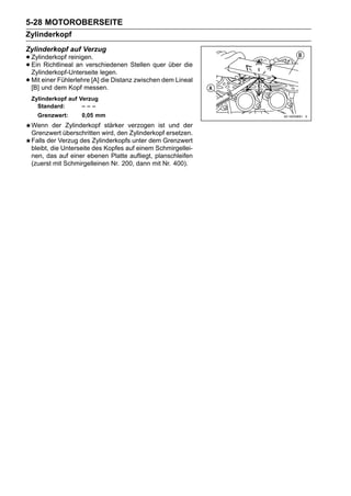 5-28 MOTOROBERSEITE
Zylinderkopf
Zylinderkopf auf Verzug
• Zylinderkopf reinigen.
• Ein Richtlineal an verschiedenen Stellen quer über die
  Zylinderkopf-Unterseite legen.
• Mit und dem Kopf messen. Distanz zwischen dem Lineal
  [B]
      einer Fühlerlehre [A] die

 Zylinderkopf auf Verzug
   Standard:       –––
   Grenzwert:     0,05 mm
 Wenn der Zylinderkopf stärker verzogen ist und der
 Grenzwert überschritten wird, den Zylinderkopf ersetzen.
 Falls der Verzug des Zylinderkopfs unter dem Grenzwert
 bleibt, die Unterseite des Kopfes auf einem Schmirgellei-
 nen, das auf einer ebenen Platte aufliegt, planschleifen
 (zuerst mit Schmirgelleinen Nr. 200, dann mit Nr. 400).
 