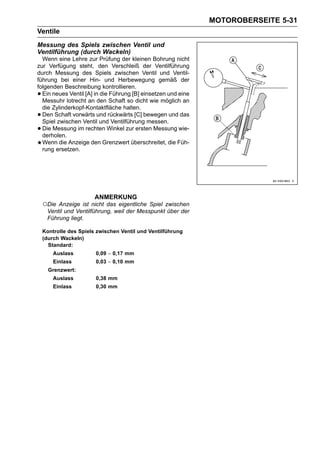 MOTOROBERSEITE 5-31
Ventile
Messung des Spiels zwischen Ventil und
Ventilführung (durch Wackeln)
  Wenn eine Lehre zur Prüfung der kleinen Bohrung nicht
zur Verfügung steht, den Verschleiß der Ventilführung
durch Messung des Spiels zwischen Ventil und Ventil-
führung bei einer Hin- und Herbewegung gemäß der
folgenden Beschreibung kontrollieren.
• Ein neues Ventil [A] in die Führung [B] einsetzen und eine
  Messuhr lotrecht an den Schaft so dicht wie möglich an
  die Zylinderkopf-Kontaktfläche halten.
• Den Schaft vorwärts und rückwärts [C] bewegen und das
  Spiel zwischen Ventil und Ventilführung messen.
• Die Messung im rechten Winkel zur ersten Messung wie-
  derholen.
  Wenn die Anzeige den Grenzwert überschreitet, die Füh-
  rung ersetzen.




                        ANMERKUNG
    ○Die Anzeige ist nicht das eigentliche Spiel zwischen
     Ventil und Ventilführung, weil der Messpunkt über der
     Führung liegt.

    Kontrolle des Spiels zwischen Ventil und Ventilführung
    (durch Wackeln)
      Standard:
        Auslass         0,09 ∼ 0,17 mm
        Einlass         0,03 ∼ 0,10 mm
      Grenzwert:
        Auslass         0,38 mm
        Einlass         0,30 mm
 