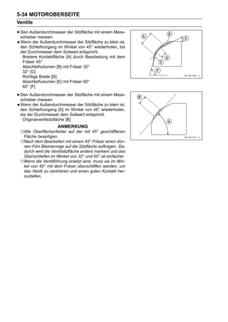 5-34 MOTOROBERSEITE
Ventile

• Den Außendurchmesser der Sitzfläche mit einem Mess-
  schieber messen.
 Wenn der Außendurchmesser der Sitzfläche zu klein ist,
 den Schleifvorgang im Winkel von 45° wiederholen, bis
 der Durchmesser dem Sollwert entspricht.
  Breitere Kontaktfläche [A] durch Bearbeitung mit dem
  Fräser 45°
  Abschleifvolumen [B] mit Fräser 32°
  32° [C]
  Richtige Breite [D]
  Abschleifvolumen [E] mit Fräser 60°
  60° [F]

• Den Außendurchmesser der Sitzfläche mit einem Mess-
  schieber messen.
 Wenn der Außendurchmesser der Sitzfläche zu klein ist,
 den Schleifvorgang [A] im Winkel von 45° wiederholen,
 bis der Durchmesser dem Sollwert entspricht.
  Originalventilsitzfläche [B]
                    ANMERKUNG
 ○Alle Oberflächenfehler auf der mit 45° geschliffenen
  Fläche beseitigen.
 ○Nach dem Bearbeiten mit einem 45° Fräser einen dün-
  nen Film Bleimennige auf die Sitzfläche auftragen. Da-
  durch wird die Ventilsitzfläche anders markiert und das
  Überschleifen im Winkel von 32° und 60° ist einfacher.
 ○Wenn die Ventilführung ersetzt wird, muss sie im Win-
  kel von 45° mit dem Fräser überschliffen werden, um
  das Ventil zu zentrieren und einen guten Kontakt her-
  zustellen.
 