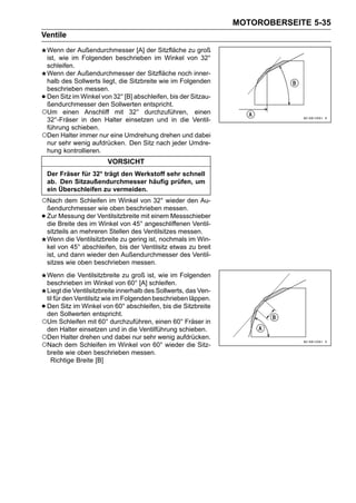 MOTOROBERSEITE 5-35
Ventile
 Wenn der Außendurchmesser [A] der Sitzfläche zu groß
 ist, wie im Folgenden beschrieben im Winkel von 32°
 schleifen.
 Wenn der Außendurchmesser der Sitzfläche noch inner-
 halb des Sollwerts liegt, die Sitzbreite wie im Folgenden
 beschrieben messen.
•Den Sitz im Winkel von 32° [B] abschleifen, bis der Sitzau-
 ßendurchmesser den Sollwerten entspricht.
○Um einen Anschliff mit 32° durchzuführen, einen
 32°-Fräser in den Halter einsetzen und in die Ventil-
 führung schieben.
○Den Halter immer nur eine Umdrehung drehen und dabei
 nur sehr wenig aufdrücken. Den Sitz nach jeder Umdre-
 hung kontrollieren.
                         VORSICHT
    Der Fräser für 32° trägt den Werkstoff sehr schnell
    ab. Den Sitzaußendurchmesser häufig prüfen, um
    ein Überschleifen zu vermeiden.
○Nach dem Schleifen im Winkel von 32° wieder den Au-
    ßendurchmesser wie oben beschrieben messen.
•   Zur Messung der Ventilsitzbreite mit einem Messschieber
    die Breite des im Winkel von 45° angeschliffenen Ventil-
    sitzteils an mehreren Stellen des Ventilsitzes messen.
    Wenn die Ventilsitzbreite zu gering ist, nochmals im Win-
    kel von 45° abschleifen, bis der Ventilsitz etwas zu breit
    ist, und dann wieder den Außendurchmesser des Ventil-
    sitzes wie oben beschrieben messen.
 Wenn die Ventilsitzbreite zu groß ist, wie im Folgenden
 beschrieben im Winkel von 60° [A] schleifen.
 Liegt die Ventilsitzbreite innerhalb des Sollwerts, das Ven-
 til für den Ventilsitz wie im Folgenden beschrieben läppen.
•Den Sitz im Winkel von 60° abschleifen, bis die Sitzbreite
 den Sollwerten entspricht.
○Um Schleifen mit 60° durchzuführen, einen 60° Fräser in
 den Halter einsetzen und in die Ventilführung schieben.
○Den Halter drehen und dabei nur sehr wenig aufdrücken.
○Nach dem Schleifen im Winkel von 60° wieder die Sitz-
 breite wie oben beschrieben messen.
   Richtige Breite [B]
 