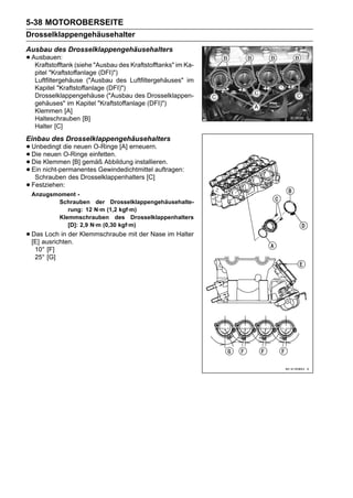 5-38 MOTOROBERSEITE
Drosselklappengehäusehalter
Ausbau des Drosselklappengehäusehalters
• Ausbauen: (siehe "Ausbau des Kraftstofftanks" im Ka-
   Kraftstofftank
  pitel "Kraftstoffanlage (DFI)")
  Luftfiltergehäuse ("Ausbau des Luftfiltergehäuses" im
  Kapitel "Kraftstoffanlage (DFI)")
  Drosselklappengehäuse ("Ausbau des Drosselklappen-
  gehäuses" im Kapitel "Kraftstoffanlage (DFI)")
  Klemmen [A]
  Halteschrauben [B]
  Halter [C]
Einbau des Drosselklappengehäusehalters
• Unbedingt die neueneinfetten. [A] erneuern.
                      O-Ringe
• Die Klemmen [B] gemäß Abbildung installieren.
  Die neuen O-Ringe
• Ein nicht-permanentes Gewindedichtmittel auftragen:
• Schrauben des Drosselklappenhalters [C]
• Festziehen:
 Anzugsmoment -
        Schrauben der Drosselklappengehäusehalte-
           rung: 12 N·m (1,2 kgf·m)
        Klemmschrauben des Drosselklappenhalters
           [D]: 2,9 N·m (0,30 kgf·m)
• Dasausrichten. Klemmschraube mit der Nase im Halter
  [E]
      Loch in der

  10° [F]
  25° [G]
 