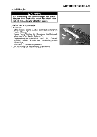 MOTOROBERSEITE 5-39
Schalldämpfer
                        ACHTUNG
    Zur Vermeidung von Verbrennungen den Schall-
    dämpfer nicht ausbauen, wenn der Motor noch
    heiß ist. Schalldämpfer abkühlen lassen.

Ausbau des Auspufftopfs
• Ausbauen: (siehe "Ausbau der Sitzabdeckung" im
   Sitzabdeckung
     Kapitel "Rahmen")
     Klappe (siehe "Ausbau der Klappe und des Hinterrad-
     schutzblechs" im Kapitel "Rahmen").
     Auslassklappenventil-Gaszüge (auf der Auspuff-
     topfseite) (siehe "Ausbau der Auslassklappenven-
     til-Gaszüge")
     Schrauben [A] mit Unterlegscheiben
•   Den Auspufftopf [B] nach hinten [C] abnehmen.
 
