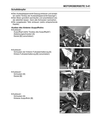 MOTOROBERSEITE 5-41
Schalldämpfer

• Den(siehe "Einbau der Auslassklappenventil-Gaszüge").
  len
      Auslassklappenventil-Gaszug einbauen und einstel-

• Denabkühlen lassen. warmlaufen und anschließend wie-
  der
       Motor gründlich
                       Dann alle Schrauben nachziehen.
• Kapitel).
  Die ausgebauten Teile einbauen (siehe entsprechende


Ausbau des hinteren Auspuffrohrs
• Ausbauen: (siehe "Ausbau des Auspufftopfs")
   Auspufftopf
  Abdeckungsschrauben [A]
  Deckel [B] (verschieben)




• Ausbauen: der hinteren Fußrastenhalterung [A]
   Schrauben
  Hintere Fußrastenhalterung [B] (verschieben)




• Ausbauen: [A]
   Schrauben
  Deckel [B]




• Ausbauen: [A]
   Schrauben
  Hinteres Auspuffrohr [B]
 