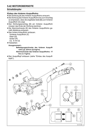 5-42 MOTOROBERSEITE
Schalldämpfer
Einbau des hinteren Auspuffrohrs
• Die Dichtung des des hinteren Auspuffrohrszum Anschlag
      Dichtung [A]                            erneuern.
• so einpressen, dass die angefaste Seite [B] zum hinteren
  Die              hinteren Auspuffrohrs bis

    Auspuffrohr [C] zeigt.
•   Den Dichtungsanschlag [D] am hinteren Auspuffrohr
    müssen das Ende der Dichtung berühren.
•   Die Klemmschraube [E] des hinteren Auspuffrohrs ge-
    mäß Abbildung einbauen.
•   Das hintere Auspuffrohr einbauen.
     Vorderes Auspuffrohr [F]
     Oben [G]
     Außen [H]
     Ca. 6 mm [I]
•   Festziehen:
    Anzugsmoment -
           Befestigungsschraube des hinteren Auspuff-
              rohrs [J]: 28 N·m (2,8 kgf·m)
           Klemmschraube des hinteren Auspuffrohrs: 17
              N·m (1,7 kgf·m)
• Den Auspufftopf einbauen (siehe "Einbau des Auspuff-
  topfs").
 