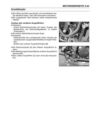 MOTOROBERSEITE 5-43
Schalldämpfer

• Denabkühlen lassen. warmlaufen und anschließend wie-
  der
       Motor gründlich
                       Dann alle Schrauben nachziehen.
• Kapitel).
  Die ausgebauten Teile einbauen (siehe entsprechende


Ausbau des vorderen Auspuffrohrs
• Ausbauen:
   Untere Motorkühlerschraube [A] (siehe "Ausbau des
     Motorkühlers und Motorkühlergebläses" im Kapitel
     "Kühlsystem")
•   Die oberen Motorkühlerschrauben lösen.
•   Ausbauen:
     Kabelverbinder der Lambdasonde (siehe "Ausbau der
     Lambdasonde" (ausgerüstete Modelle) im Kapitel "Elek-
     trik")
     Muttern des vorderen Auspuffrohrhalters [B]

• Die Klemmschraube [A] des hinteren Auspuffrohrs lo-
  ckern.
• Die Befestigungsschraube [B] des vorderen Auspuffrohrs
  abschrauben.
• Das vordere Auspuffrohr [C] nach vorne [D] herauszie-
  hen.
 