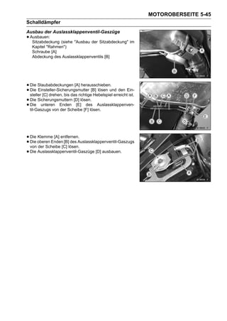MOTOROBERSEITE 5-45
Schalldämpfer
Ausbau der Auslassklappenventil-Gaszüge
• Ausbauen: (siehe "Ausbau der Sitzabdeckung" im
   Sitzabdeckung
   Kapitel "Rahmen")
   Schraube [A]
   Abdeckung des Auslassklappenventils [B]




• Die Staubabdeckungen [A] herausschieben. den Ein-
• Die Einsteller-Sicherungsmutter [B] lösen und
  steller [C] drehen, bis das richtige Hebelspiel erreicht ist.
• Die Sicherungsmuttern [D] lösen. Auslassklappenven-
• Die unteren Enden [E] [F] lösen.
  til-Gaszugs von der Scheibe
                                  des




• Die oberen Enden [B] des Auslassklappenventil-Gaszugs
      Klemme [A] entfernen.
• von der Scheibe [C] lösen.
  Die

• Die Auslassklappenventil-Gaszüge [D] ausbauen.
 