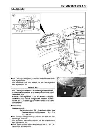 MOTOROBERSEITE 5-47
Schalldämpfer




• Das [A] spannen. (weiß) zunächst mit Hilfe des Einstel-
  lers
       Öffnungskabel

○Den Einsteller nach links drehen, bis das Öffnungskabel
    kein Spiel mehr hat.
                           VORSICHT
    Das Öffnungskabel muss zuerst eingestellt werden,
    damit die Position des Auslassklappenventils nicht
    verändert wird.
    Nicht zu stark spannen. Falls die Auslassklappen-
    ventil-Gaszüge falsch eingestellt werden, funkti-
    oniert die Auslassklappenventil-Stelleinheit nicht
    einwandfrei.

• Festziehen:
    Anzugsmoment -
           Sicherungsmutter für Einstellschrauben des
              Auslassklappenventil-Gaszugs:   6,9 N·m
              (0,70 kgf·m)
• Das Schließkabel (schwarz) zunächst mit Hilfe des Ein-
  stellers [B] spannen.
○Den Einsteller nach links drehen, bis das Schließkabel
    kein Spiel mehr hat.
•   Dann den Einsteller des Schließkabels um ca. 3/4 Um-
    drehungen zurückdrehen.
 