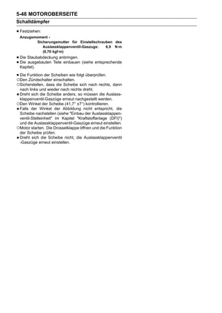 5-48 MOTOROBERSEITE
Schalldämpfer

• Festziehen:
 Anzugsmoment -
        Sicherungsmutter für Einstellschrauben des
           Auslassklappenventil-Gaszugs:   6,9 N·m
           (0,70 kgf·m)
• Die Staubabdeckung anbringen. (siehe entsprechende
• Die ausgebauten Teile einbauen
  Kapitel).

• Die Funktion der Scheiben wie folgt überprüfen.
○Den Zündschalter einschalten.
○Sicherstellen, dass die Scheibe sich nach rechts, dann
 nach links und wieder nach rechts dreht.
 Dreht sich die Scheibe anders, so müssen die Auslass-
 klappenventil-Gaszüge erneut nachgestellt werden.
○Den Winkel der Scheibe (41,7° ±7°) kontrollieren.
 Falls der Winkel der Abbildung nicht entspricht, die
 Scheibe nachstellen (siehe "Einbau der Auslassklappen-
 ventil-Stelleinheit" im Kapitel "Kraftstoffanlage (DFI)")
 und die Auslassklappenventil-Gaszüge erneut einstellen.
○Motor starten. Die Drosselklappe öffnen und die Funktion
 der Scheibe prüfen.
 Dreht sich die Scheibe nicht, die Auslassklappenventil
 -Gaszüge erneut einstellen.
 