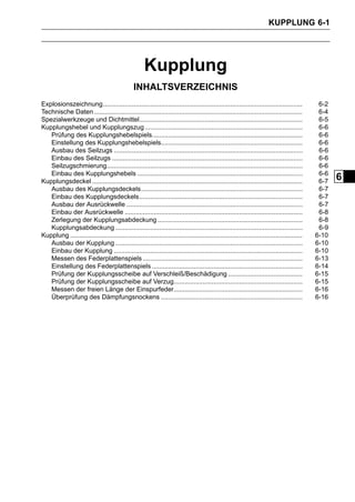 KUPPLUNG 6-1




                                                     Kupplung
                                                INHALTSVERZEICHNIS
Explosionszeichnung..............................................................................................................            6-2
Technische Daten ...................................................................................................................         6-4
Spezialwerkzeuge und Dichtmittel..........................................................................................                   6-5
Kupplungshebel und Kupplungszug .......................................................................................                      6-6
   Prüfung des Kupplungshebelspiels...................................................................................                       6-6
   Einstellung des Kupplungshebelspiels..............................................................................                        6-6
   Ausbau des Seilzugs ........................................................................................................              6-6
   Einbau des Seilzugs .........................................................................................................             6-6
   Seilzugschmierung............................................................................................................             6-6
   Einbau des Kupplungshebels ...........................................................................................                    6-6
Kupplungsdeckel ....................................................................................................................         6-7
                                                                                                                                                   6
   Ausbau des Kupplungsdeckels.........................................................................................                      6-7
   Einbau des Kupplungsdeckels..........................................................................................                     6-7
   Ausbau der Ausrückwelle .................................................................................................                 6-7
   Einbau der Ausrückwelle ..................................................................................................                6-8
   Zerlegung der Kupplungsabdeckung ................................................................................                         6-8
   Kupplungsabdeckung .......................................................................................................                6-9
Kupplung ................................................................................................................................   6-10
   Ausbau der Kupplung .......................................................................................................              6-10
   Einbau der Kupplung ........................................................................................................             6-10
   Messen des Federplattenspiels ........................................................................................                   6-13
   Einstellung des Federplattenspiels ...................................................................................                   6-14
   Prüfung der Kupplungsscheibe auf Verschleiß/Beschädigung .........................................                                       6-15
   Prüfung der Kupplungsscheibe auf Verzug.......................................................................                           6-15
   Messen der freien Länge der Einspurfeder.......................................................................                          6-16
   Überprüfung des Dämpfungsnockens ..............................................................................                          6-16
 