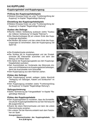 6-6 KUPPLUNG
Kupplungshebel und Kupplungszug
Prüfung des Kupplungshebelspiels
• Weitere Hinweise finden sie unter "Funktionsprüfung der
  Kupplung" im Kapitel "Regelmäßige Wartung".
Einstellung des Kupplungshebelspiels
• Weitere Hinweise finden sie unter "Funktionsprüfung der
  Kupplung" im Kapitel "Regelmäßige Wartung".
Ausbau des Seilzugs
• Rechte mittlere Verkleidung Kapitel "Rahmen")."Ausbau
  der mittleren Verkleidung" im
                                ausbauen (siehe

• Die Staubschutzkappe [A] am unteren Ende des Kupp-
  lungszugs abschieben.
• Die Muttern so verschieben, das untere Ende des Kupp-
  lungszuges
               [B] lockern und
                               dass der Kupplungszug viel
    Spiel hat.



• Die Einstellschraube eindrehen.
• Die Schlitze [A] im Kupplungshebel und der Einstell-
  schraube [B] miteinander ausrichten und dann den
    Seilzug vom Hebel lösen.
•   Die Spitze der Kupplungszugseele aus dem Kupplungs-
    freigabehebel aushaken.
•   Den Ausrückhebel zur Vorderseite des Motorrads drü-
    cken und mit Klebeband am Kupplungsdeckel befestigen,
    damit die Ausrückwelle nicht herausfällt.
•   Den Kupplungszug aus dem Rahmen ziehen.
Einbau des Seilzugs
• Den Kupplungszug korrektKabeln und(siehe Abschnitt
  "Verlegung von Seilzügen,
                            verlegen
                                     Schläuchen" im
    Anhang).
•   Den Kupplungszug einstellen (siehe "Funktionsprüfung
    der Kupplung" im Kapitel "Regelmäßige Wartung").
Seilzugschmierung
• Siehe "Schmierung der Fahrgestellteile" im Kapitel "Re-
  gelmäßige Wartung".
Einbau des Kupplungshebels
• Den[A] der Kupplungshebelklemme auf den Körnerpunkt
  che
      Kupplungshebel so montieren, dass die Kontaktflä-

 [B] ausgerichtet ist.
•Zuerst die obere Klemmschraube und dann die untere
 Klemmschraube anziehen.
○Am unteren Teil der Klemme entsteht nach dem Festzie-
 hen ein Spalt.
    Anzugsmoment -
           Klemmschrauben des Kupplungshebels:        7,8
              N·m (0,80 kgf·m)
 