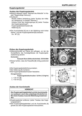 KUPPLUNG 6-7
Kupplungsdeckel
Ausbau des Kupplungsdeckels
• Motoröl ablassen (siehe "Wechsel des Motoröls" im Ka-
  pitel "Regelmäßige Wartung").
• Ausbauen:
   Rechte mittlere Verkleidung (siehe "Ausbau der mittle-
   ren Verkleidung" im Kapitel "Rahmen")
   Unteres Ende des Kupplungszugs [A] (siehe "Ausbau
   des Kupplungsseilzugs")
   Kupplungsdeckelschrauben [B]
   Halterung [C]

• Den Ausrückhebel [A] wie in der Abbildung nach hinten
  drehen, und den Kupplungsdeckel [B] ausbauen.
   Ca. 90° [C]




Einbau des Kupplungsdeckels
• Silikondichtmittel aufKurbelgehäuses die Kupplungsde-
  Kontaktfläche des
                         Fläche [A] auftragen, an der die

  ckeldichtung berührt.
  Dichtmittel -
            Kawasaki Bond (Silikondichtmittel): 92104-0004
• Darauf achten, dass die Passstifte [B] richtig positioniert
  sind.


• Die Kupplungsdeckeldichtung ersetzen.
• Die Kupplungsdeckelschrauben festziehen.
      Halterung [A] montieren.
• Die
  Anzugsmoment -
         Kupplungsdeckelschrauben: 9,8 N·m (1,0 kgf·m)
   L = 25 mm [B]
   L = 40 mm [C]



Ausbau der Ausrückwelle
                       VORSICHT
  Den Kupplungsfreigabehebel und die Ausrückwelle
  nur ausbauen, wenn dies unbedingt erforderlich ist.
  Bei einem Ausbau muss die Öldichtung ersetzt wer-
  den.

• Kupplungsdeckel entfernen (siehe "Ausbau des Kupp-
  lungsdeckels").
• Den Kupplungsfreigabehebel und herausziehen. [A]
  gerade aus dem Kupplungsdeckel
                                  die Ausrückwelle
 