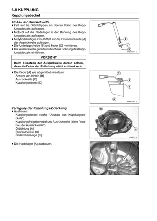 6-8 KUPPLUNG
Kupplungsdeckel
Einbau der Ausrückwelle
• Fett auf die Öldichtlippen am oberen Rand des Kupp-
  lungsdeckels auftragen.
• Motoröl auf die Nadellager in der Bohrung des Kupp-
  lungsdeckels auftragen.
• Molybdänhaltiges auftragen. auf die Druckstückseite [A]
  der Ausrückwelle
                    Disulfidfett

• Die Ausrückwelle geradeunddie obere Bohrung des Kupp-
      Unterlegscheibe [B]       Feder [C] montieren.
• lungsdeckels einführen.
  Die                       in

                      VORSICHT
 Beim Einsetzen der Ausrückwelle darauf achten,
 dass die Feder der Öldichtung nicht entfernt wird.

• Die Federvon hinten [B] einsetzen.
   Ansicht
            [A] wie abgebildet

   Ausrückwelle [C]
   Kupplungsdeckel [D]




Zerlegung der Kupplungsabdeckung
• Ausbauen:
   Kupplungsdeckel     (siehe "Ausbau des Kupplungsde-
   ckels")
   Kupplungsfreigabehebel und Ausrückwelle (siehe "Aus-
   bau der Ausrückwelle")
   Öldichtung [A]
   Öleinfülldeckel [B]
   Ölstandsanzeige [C]


• Die Nadellager [A] ausbauen.
 