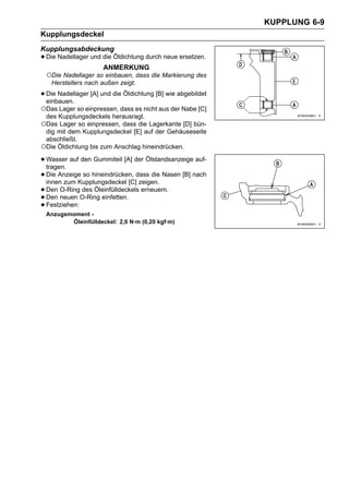 KUPPLUNG 6-9
Kupplungsdeckel
Kupplungsabdeckung
• Die Nadellager und die Öldichtung durch neue ersetzen.
                     ANMERKUNG
 ○Die Nadellager so einbauen, dass die Markierung des
   Herstellers nach außen zeigt.

• Die Nadellager [A] und die Öldichtung [B] wie abgebildet
  einbauen.
○Das Lager so einpressen, dass es nicht aus der Nabe [C]
 des Kupplungsdeckels herausragt.
○Das Lager so einpressen, dass die Lagerkante [D] bün-
 dig mit dem Kupplungsdeckel [E] auf der Gehäuseseite
 abschließt.
○Die Öldichtung bis zum Anschlag hineindrücken.
• Wasser auf den Gummiteil [A] der Ölstandsanzeige auf-
  tragen.
• Die Anzeige so hineindrücken, dass die Nasen [B] nach
  innen zum Kupplungsdeckel [C] zeigen.
• Den O-RingO-Ring einfetten. erneuern.
              des Öleinfülldeckels
• Festziehen:
  Den neuen
•
 Anzugsmoment -
        Öleinfülldeckel: 2,0 N·m (0,20 kgf·m)
 