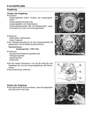 6-10 KUPPLUNG
Kupplung
Ausbau der Kupplung
• Ausbauen:
   Kupplungsdeckel    (siehe "Ausbau des Kupplungsde-
     ckels")
     Kupplungsfederschrauben [A]
     Kupplungsfedern (mit Federhaltern)
     Kupplungsfederscheibe [B] (mit Beilagscheibe, Lager,
     Druckstück [C], Feder und Unterlegscheibe)



• Ausbauen: Stahlscheibe
   Reibscheibe,
     Feder, Federsitz
•   Die Teilkupplungsnabe [A] mit dem Kupplungshalter [B]
    gegenhalten und die Mutter [C] abschrauben.
    Spezialwerkzeug -
             Kupplungshalter: 57001-1243
• Ausbauen:
   Anzugsmomentbegrenzungsfedern [D]
     Teilkupplungsnabe
     Kupplungsnabe
     Distanzring

• Mit den beiden und das Kupplungsgehäuse [D] [B], das
  Nadellager [C]
                 Schrauben 4 mm [A] die Hülse
                                              heraus-
    ziehen.
•   Das Distanzstück entfernen.




Einbau der Kupplung
• Das Distanzstück [A] zeigt.
  Seite [B] nach innen
                       so montieren, dass die abgestuften
 