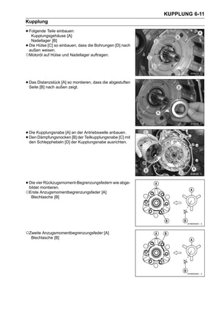 KUPPLUNG 6-11
Kupplung

• Folgende Teile einbauen:
   Kupplungsgehäuse [A]
  Nadellager [B]
•Die Hülse [C] so einbauen, dass die Bohrungen [D] nach
 außen weisen.
○Motoröl auf Hülse und Nadellager auftragen.



• Das Distanzstück [A] so montieren, dass die abgestuften
  Seite [B] nach außen zeigt.




• Die Kupplungsnabe [A] an der Antriebswelle anbauen.mit
• Den Schlepphebeln [D] der der Teilkupplungsnabe [C]
  den
      Dämpfungsnocken [B]
                            Kupplungsnabe ausrichten.




• Die vier Rückzugsmoment-Begrenzungsfedern wie abge-
  bildet montieren.
○Erste Anzugsmomentbegrenzungsfeder [A]
    Blechlasche [B]




○Zweite Anzugsmomentbegrenzungsfeder [A]
    Blechlasche [B]
 