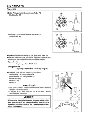 6-12 KUPPLUNG
Kupplung
○Dritte Anzugsmomentbegrenzungsfeder [A]
  Blechlasche [B]




○Vierte Anzugsmomentbegrenzungsfeder [A]
  Blechlasche [B]




• Die Kupplungsnabenmutterdem Kupplungshalter gegen-
                            durch eine neue ersetzen.
• halten und die Kupplungsnabenmutter festziehen.
  Die Teilkupplungsnabe mit

 Spezialwerkzeug -
          Kupplungshalter: 57001-1243
 Anzugsmoment -
        Kupplungsnabenmutter: 135 N·m (14 kgf·m)

• Folgende Teile(36 Belagblöcke) [A]
   Reibscheibe
                 gemäß Abbildung einbauen.

  Reibscheiben (48 Belagblöcke) [B]
  Stahlscheiben [C]
  Federsitz [D]
  Feder [E]
                    ANMERKUNG
 ○Die Belagblöcke [F] der Reibscheibe [A] sind größer als
   die der Reibscheiben [B].
 ○Federsitz und Feder zwischen der ersten und zweiten
   Stahlscheibe einbauen.

                     VORSICHT
 Wenn neue Reibscheiben und Stahlscheiben mon-
 tiert sind, Motoröl auf die Oberflächen jede einzelne
 Scheibe auftragen, damit die Kupplungsscheiben
 nicht festfressen.
 