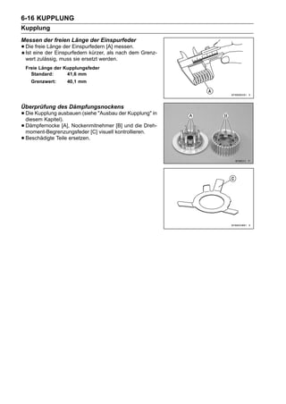 6-16 KUPPLUNG
Kupplung
Messen der freien Länge der Einspurfeder
• Dieeine der Einspurfedern kürzer, [A] messen. Grenz-
  Ist
      freie Länge der Einspurfedern
                                    als nach dem
 wert zulässig, muss sie ersetzt werden.
 Freie Länge der Kupplungsfeder
   Standard:      41,6 mm
    Grenzwert:    40,1 mm




Überprüfung des Dämpfungsnockens
• Die Kupplung ausbauen (siehe "Ausbau der Kupplung" in
  diesem Kapitel).
• Dämpfernocke [A], Nockenmitnehmer kontrollieren.Dreh-
  moment-Begrenzungsfeder [C] visuell
                                      [B] und die

• Beschädigte Teile ersetzen.
 