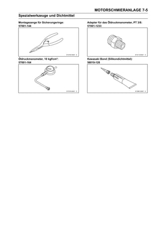 MOTORSCHMIERANLAGE 7-5
Spezialwerkzeuge und Dichtmittel
Montagezange für Sicherungsringe:   Adapter für das Öldruckmanometer, PT 3/8:
57001-144                           57001-1233




Öldruckmanometer, 10 kgf/cm²:       Kawasaki Bond (Silikondichtmittel):
57001-164                           56019-120
 