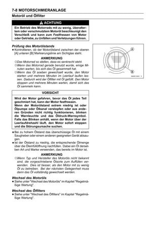 7-8 MOTORSCHMIERANLAGE
Motoröl und Ölfilter
                        ACHTUNG
 Ein Betrieb des Motorrads mit zu wenig, überalter-
 tem oder verschmutztem Motoröl beschleunigt den
 Verschleiß und kann zum Festfressen von Motor
 oder Getriebe, zu Unfällen und Verletzungen führen.

Prüfung des Motorölstands
• Kontrollieren, ob der Motorölstand zwischen der oberen
  [A] unteren [B] Markierungslinie am Sichtglas steht.
                     ANMERKUNG
 ○Das Motorrad so stellen, dass es senkrecht steht.
 ○Wenn das Motorrad gerade benutzt wurde, einige Mi-
   nuten warten, bis sich das Öl gesammelt hat.
 ○Wenn    das Öl soeben gewechselt wurde, den Motor
   starten und mehrere Minuten im Leerlauf laufen las-
   sen. Dadurch wird der Ölfilter mit Öl gefüllt. Den Motor
   stoppen und mehrere Minuten warten, damit sich das
   Öl sammeln kann.

                      VORSICHT
 Wird der Motor gefahren, bevor das Öl jedes Teil
 geschmiert hat, kann der Motor festfressen.
 Wenn der Motorölstand extrem niedrig ist oder
 Ölpumpe oder Ölkanal verstopfen oder aus ande-
 ren Gründen nicht richtig funktionieren, blinken
 die Warnleuchte und das Öldruck-Warnsymbol.
 Falls das Blinken anhält, wenn der Motor über der
 Leerlaufdrehzahl läuft, den Motor sofort stoppen
 und die Störungsursache suchen.
 Bei zu hohem Ölstand das überschüssige Öl mit einem
 Saugheber oder einem anderen geeigneten Gerät absau-
 gen.
 Ist der Ölstand zu niedrig, die entsprechende Ölmenge
 über die Öleinfüllöffnung nachfüllen. Dabei ein Öl dersel-
 ben Art und Marke verwenden, das bereits im Motor ist.
                     ANMERKUNG
 ○Wenn Typ und Hersteller des Motoröls nicht bekannt
  sind, die vorgeschriebene Ölsorte zum Auffüllen ver-
  wenden. Dies ist besser, als den Motor mit zu wenig
  Öl zu betreiben. Bei der nächsten Gelegenheit muss
  dann das Öl vollständig gewechselt werden.
Wechsel des Motoröls
• SieheWartung".
  ßige
        unter "Wechsel des Motoröls" im Kapitel "Regelmä-


Wechsel des Ölfilters
• SieheWartung".
  ßige
        unter "Wechsel des Ölfilters" im Kapitel "Regelmä-
 