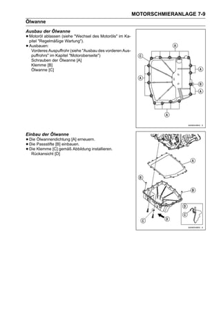 MOTORSCHMIERANLAGE 7-9
Ölwanne
Ausbau der Ölwanne
• Motoröl ablassen (siehe "Wechsel des Motoröls" im Ka-
  pitel "Regelmäßige Wartung").
• Ausbauen:Auspuffrohr (siehe "Ausbau des vorderen Aus-
   Vorderes
  puffrohrs" im Kapitel "Motoroberseite")
  Schrauben der Ölwanne [A]
  Klemme [B]
  Ölwanne [C]




Einbau der Ölwanne
• Die Ölwannendichtung [A] erneuern.
• Die Klemme [C] gemäß Abbildung installieren.
      Passstifte [B] einbauen.
• Rückansicht [D]
  Die
 