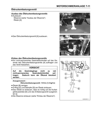 MOTORSCHMIERANLAGE 7-11
Öldruckentlastungsventil
Ausbau des Öldruckentlastungsventils
• Ausbauen:(siehe "Ausbau der Ölwanne")
   Ölwanne
     Ölsieb [A]




• Das Öldruckentlastungsventil [A] ausbauen.




Einbau des Öldruckentlastungsventils
• Ein nicht-permanentes Gewindedichtmittelauftragen Ge-
  winde des Öldruckentlastungsventils [A]
                                           auf das
                                                    und
    das Ventil festziehen.
                         VORSICHT
    Auf     die   Gewindegänge   nicht    zu  viel
    nicht-permanentes     Gewindedichtmittel auf-
    tragen.     Dadurch kann der Ölkanal blockiert
    werden.
    Anzugsmoment -
           Öldruckentlastungsventil: 15 N·m (1,5 kgf·m)
• Ölsieb [B] reinigen. [D] am Ölsieb einbauen.
• O-Ring [C] undeinbauen, dass es richtig auf die Kurbel-
                   Dämpfer
• gehäusestrebe [E] und das Entlastungsventil ausgerich-
  Das Ölsieb so

    tet ist.
•   Die Ölwanne einbauen (siehe "Einbau der Ölwanne").
 