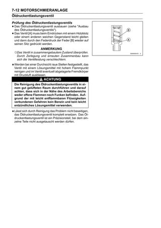 7-12 MOTORSCHMIERANLAGE
Öldruckentlastungsventil
Prüfung des Öldruckentlastungsventils
• Das Öldruckentlastungsventils").
  des
      Öldruckentlastungsventil ausbauen (siehe "Ausbau

• Das Ventil [A] muss beim Eindrücken mit einem Holzklotz
  oder einem anderen weichen Gegenstand leicht gleiten
 und dann durch den Federdruck der Feder [B] wieder auf
 seinen Sitz gedrückt werden.
                      ANMERKUNG
 ○Das Ventil in zusammengebautem Zustand überprüfen.
  Durch Zerlegung und erneuten Zusammenbau kann
  sich die Ventilleistung verschlechtern.
 Werden bei einer Durchsicht raue Stellen festgestellt, das
 Ventil mit einem Lösungsmittel mit hohem Flammpunkt
 reinigen und im Ventil eventuell abgelagerte Fremdkörper
 mit Druckluft ausblasen.
                        ACHTUNG
 Die Reinigung des Öldruckentlastungsventils in ei-
 nem gut gelüfteten Raum durchführen und darauf
 achten, dass sich in der Nähe des Arbeitsbereichs
 weder offene Flammen noch Funken befinden. Auf-
 grund der mit leicht entflammbaren Flüssigkeiten
 verbundenen Gefahren kein Benzin und kein leicht
 entzündliches Lösungsmittel verwenden.
 Lässt sich durch Reinigung das Problem nicht beseitigen,
 das Öldruckentlastungsventil komplett ersetzen. Das Öl-
 druckentlastungsventil ist ein Präzisionsteil, bei dem ein-
 zelne Teile nicht ausgetauscht werden dürfen.
 
