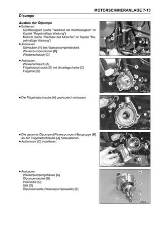 MOTORSCHMIERANLAGE 7-13
Ölpumpe
Ausbau der Ölpumpe
• Entleeren: (siehe "Wechsel der Kühlflüssigkeit" im
   Kühlflüssigkeit
     Kapitel "Regelmäßige Wartung")
     Motoröl (siehe "Wechsel des Motoröls" im Kapitel "Re-
     gelmäßige Wartung")
•   Ausbauen:
     Schrauben [A] des Wasserpumpendeckels
     Wasserpumpendeckel [B]
     Wasserschlauch [C]

• Ausbauen:
   Wasserschlauch [A]
     Flügelradschraube [B] mit Unterlegscheibe [C]
     Flügelrad [D]




• Die Flügelradschraube [A] provisorisch einbauen.




• Dieder Flügelradschraube [A] herausziehen.
  an
      gesamte Ölpumpen(Wasserpumpen)-Baugruppe [B]

• Außenrotor [C] installieren.




• Ausbauen:
   Wasserpumpengehäuse [A]
     Ölpumpendeckel [B]
     Innenrotor [C]
     Stift [D]
     Ölpumpenwelle (Wasserpumpenwelle) [E]
 