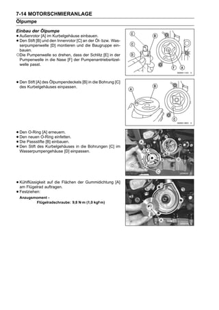 7-14 MOTORSCHMIERANLAGE
Ölpumpe
Einbau der Ölpumpe
• Außenrotor [A] im Kurbelgehäuse einbauen. bzw. Was-
• Den Stift [B] und den montieren [C] an der Öl-
  serpumpenwelle [D]
                        Innenrotor
                                   und die Baugruppe ein-
 bauen.
○Die Pumpenwelle so drehen, dass der Schlitz [E] in der
 Pumpenwelle in die Nase [F] der Pumpenantriebsritzel-
 welle passt.



• Den Kurbelgehäuses einpassen. [B] in die Bohrung [C]
  des
      Stift [A] des Ölpumpendeckels




• Den neuen O-Ring einfetten.
       O-Ring [A] erneuern.
• Die Passstifte [B] einbauen.
  Den
• Den Stift des Kurbelgehäuses in die Bohrungen [C] im
• Wasserpumpengehäuse [D] einpassen.



• Kühlflüssigkeitauftragen.Flächen der Gummidichtung [A]
  am Flügelrad
                  auf die

• Festziehen:
 Anzugsmoment -
        Flügelradschraube: 9,8 N·m (1,0 kgf·m)
 