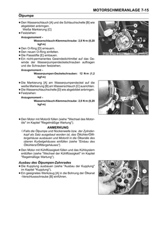 MOTORSCHMIERANLAGE 7-15
Ölpumpe

• Den Wasserschlauch [A] und die Schlauchschelle [B] wie
  abgebildet anbringen.
     Weiße Markierung [C]
•   Festziehen:
    Anzugsmoment -
           Wasserschlauch-Klemmschraube: 2,0 N·m (0,20
             kgf·m)
• Den neuen O-Ring einfetten.
       O-Ring [D] erneuern.
• Die Passstifte [E] einbauen.
  Den
• Ein nicht-permanentes Gewindedichtmittel auf das Ge-
• winde der Wasserpumpendeckelschrauben auftragen
    und die Schrauben festziehen.
    Anzugsmoment -
           Wasserpumpen-Deckelschrauben: 12 N·m (1,2
             kgf·m)

• Die Markierung [A] am Wasserschlauch [C] ausrichten.
  weiße Markierung [B] am
                          Wasserpumpendeckel auf die

• Die Wasserschlauchschelle [D] wie abgebildet anbringen.
• Festziehen:
    Anzugsmoment -
           Wasserschlauch-Klemmschraube: 2,0 N·m (0,20
             kgf·m)




• Den im Kapitel Motoröl füllen (siehe "Wechsel des Motor-
  öls"
       Motor mit
                 "Regelmäßige Wartung").
                       ANMERKUNG
    ○Falls die Ölpumpe und Nockenwelle bzw. der Zylinder-
     kopf als Satz ausgebaut worden ist, das Ölkühler/Ölfil-
     tergehäuse ausbauen und Motoröl in die Ölkanäle des
     oberen Kurbelgehäuses einfüllen (siehe "Einbau des
     Ölkühlers/Ölfiltergehäuses").

• Den Motor mit Kühlflüssigkeit füllen und das Kühlsystem
  entlüften (siehe "Wechsel der Kühlflüssigkeit" im Kapitel
    "Regelmäßige Wartung").
Ausbau des Ölpumpen-Zahnrades
• DieKapitel "Kupplung"). (siehe "Ausbau der Kupplung"
  im
      Kupplung ausbauen

• Ein geeignetes Werkzeugeinführen. Bohrung der Ölkanal
  -Verschlussschraube [B]
                           [A] in die
 