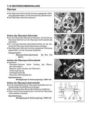 7-16 MOTORSCHMIERANLAGE
Ölpumpe

• Das Ölpumpen-Zahnrad [A] mit einem geeigneten Werk-
  zeug [B] gegenhalten und die Schraube [C] abschrauben.
• Das Ölpumpen-Zahnrad ausbauen.




Einbau des Ölpumpen-Zahnrades
• Um das Ölpumpen-ZahnradÖlpumpen-Zahnradwelle am
  Ölpumpen-Zahnrad auf die
                           einzubauen, die Nut [A]
                                                   [B]
    ausrichten.
•   Ein nicht-permanentes Gewindedichtmittel auf das Ge-
    winde der Ölpumpen-Zahnradschraube auftragen.
•   Das Ölpumpen-Zahnrad mit einem geeigneten Werkzeug
    gegenhalten und die Schraube festziehen.
    Anzugsmoment -
           Ölpumpen-Zahnradschraube:       9,8   N·m   (1,0
              kgf·m)

Ausbau der Ölpumpen-Zahnradwelle
• Ausbauen:
   Ölpumpen-Zahnrad      (siehe "Ausbau des       Ölpum-
     pen-Zahnrades")
     Ölwanne (siehe "Ausbau der Ölwanne")
     Sicherungsring [A]
     Unterlegscheibe [B]
     Ölpumpen-Zahnradwelle [C]
    Spezialwerkzeug -
             Montagezange für Sicherungsringe: 57001-144

Einbau der Ölpumpen-Zahnradwelle
• Auf die Gelenkteile [A] der Ölpumpenritzelwelle eine mo-
  lybdänhaltige Disulfidöllösung auftragen.
• Die Unterlegscheibe [B] gemäß Abbildung der Ölpumpen
                                            installieren.
• Einen neuen Sicherungsring [C] in die Nut
  -Zahnradwelle einsetzen.
    Spezialwerkzeug -
             Montagezange für Sicherungsringe: 57001-144
 