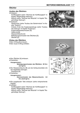 MOTORSCHMIERANLAGE 7-17
Ölkühler
Ausbau des Ölkühlers
• Entleeren: (siehe "Wechsel der Kühlflüssigkeit" im
   Kühlflüssigkeit
     Kapitel "Regelmäßige Wartung")
     Motoröl (siehe "Wechsel des Motoröls" im Kapitel "Re-
     gelmäßige Wartung")
•   Ausbauen:
     Startermotor (siehe "Ausbau des Startermotors" im Ka-
     pitel "Elektrik")
     Unteres Ende des Kupplungsseilzugs (siehe "Ausbau
     des Seilzugs" im Kapitel "Kupplung")
     Kupplungsdeckelschrauben [A]
     Halterung [B]
     Wasserschläuche [C]
     Befestigungsschrauben des Ölkühlers [D]
     Ölkühler [E]
Einbau des Ölkühlers
• Den neuen O-Ring einfetten.
      O-Ring [A] erneuern.
• Den




• Den Ölkühler [A] einbauen.
• Festziehen:
    Anzugsmoment -
           Befestigungsschrauben des Ölkühlers: 20 N·m
             (2,0 kgf·m)
• Die abgebildet anbringen. und die Schlauchschellen [C]
  wie
      Wasserschläuche [B]

     Draufsicht [D]
•   Festziehen:
    Anzugsmoment -
           Klemmschrauben des Wasserschlauchs:         2,0
              N·m (0,20 kgf·m)

• Die ausgebauten Teile einbauen (siehe entsprechende
  Kapitel).
• Auffüllen:
   Kühlflüssigkeit (siehe "Wechsel der Kühlflüssigkeit" im
     Kapitel "Regelmäßige Wartung")
     Motoröl (siehe "Wechsel des Motoröls" im Kapitel "Re-
     gelmäßige Wartung")
 