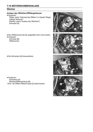 7-18 MOTORSCHMIERANLAGE
Ölkühler
Ausbau des Ölkühlers/Ölfiltergehäuses
• Ausbauen: "Wechsel des Ölfilters" im Kapitel "Regel-
   Ölfilter (siehe
   mäßige Wartung")
   Ölkühler (siehe "Ausbau des Ölkühlers")
   Schraube [A]




• Den Ölfilterschutz [A] wie abgebildet nach vorne ziehen.
• Ausbauen: [B]
   Schraube
   Ölfilterschutz




• Die Schrauben [A] herausdrehen.




• Ausbauen: [A]
   Schrauben
  Ölkühler/Ölfiltergehäuse [B]
○Evtl. die Ölfilter-Halteschraube [C] abschrauben.
 