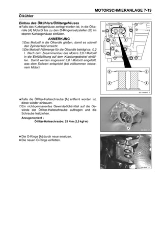MOTORSCHMIERANLAGE 7-19
Ölkühler
Einbau des Ölkühlers/Ölfiltergehäuses
 Falls das Kurbelgehäuse zerlegt worden ist, in die Ölka-
 näle [A] Motoröl bis zu den O-Ringeinsetzstellen [B] im
 oberen Kurbelgehäuse einfüllen.
                     ANMERKUNG
 ○Das Motoröl in die Ölkanäle gießen, damit es schnell
   den Zylinderkopf erreicht.
 ○Die Motoröl-Füllmenge für die Ölkanäle beträgt ca. 0,2
   l. Nach dem Zusammenbau des Motors 3,6 l Motoröl
   in die Einfüllöffnung auf dem Kupplungsdeckel einfül-
   len. Damit werden insgesamt 3,8 l Motoröl eingefüllt,
   was dem Sollwert entspricht (bei vollkommen trocke-
   nem Motor).




 Falls die Ölfilter-Halteschraube [A] entfernt worden ist,
 diese wieder einbauen.
○Ein nicht-permanentes Gewindedichtmittel auf die Ge-
 winde der Ölfilter-Halteschraube auftragen und die
 Schraube festziehen.
 Anzugsmoment -
        Ölfilter-Halteschraube: 25 N·m (2,5 kgf·m)




• Die O-Ringe [A] durch neue ersetzen.
• Die neuen O-Ringe einfetten.
 
