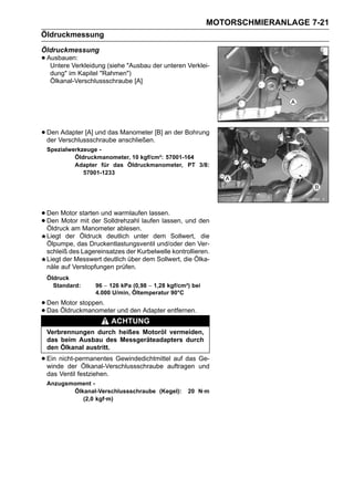MOTORSCHMIERANLAGE 7-21
Öldruckmessung
Öldruckmessung
• Ausbauen:
   Untere Verkleidung (siehe "Ausbau der unteren Verklei-
   dung" im Kapitel "Rahmen")
   Ölkanal-Verschlussschraube [A]




• DenVerschlussschraube anschließen.[B] an der Bohrung
  der
      Adapter [A] und das Manometer

 Spezialwerkzeuge -
          Öldruckmanometer, 10 kgf/cm²: 57001-164
          Adapter für das Öldruckmanometer, PT 3/8:
             57001-1233




• Den Motor starten und warmlaufen lassen. und den
• Den Motor mit der Solldrehzahl laufen lassen,
  Öldruck am Manometer ablesen.
 Liegt der Öldruck deutlich unter dem Sollwert, die
 Ölpumpe, das Druckentlastungsventil und/oder den Ver-
 schleiß des Lagereinsatzes der Kurbelwelle kontrollieren.
 Liegt der Messwert deutlich über dem Sollwert, die Ölka-
 näle auf Verstopfungen prüfen.
 Öldruck
   Standard:      96 ∼ 126 kPa (0,98 ∼ 1,28 kgf/cm²) bei
                  4.000 U/min, Öltemperatur 90°C

• Den Öldruckmanometer und den Adapter entfernen.
      Motor stoppen.
• Das
                          ACHTUNG
 Verbrennungen durch heißes Motoröl vermeiden,
 das beim Ausbau des Messgeräteadapters durch
 den Ölkanal austritt.

• Ein nicht-permanentes Gewindedichtmittel auf das und
  winde der Ölkanal-Verschlussschraube auftragen
                                                   Ge-

 das Ventil festziehen.
 Anzugsmoment -
        Ölkanal-Verschlussschraube (Kegel):        20 N·m
           (2,0 kgf·m)
 
