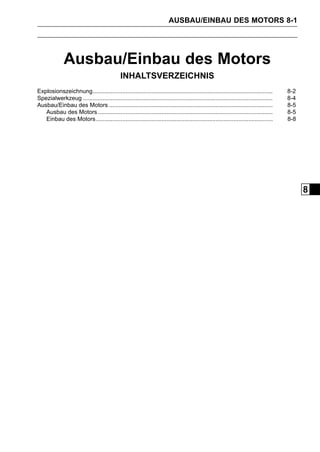 AUSBAU/EINBAU DES MOTORS 8-1




              Ausbau/Einbau des Motors
                                              INHALTSVERZEICHNIS
Explosionszeichnung..............................................................................................................      8-2
Spezialwerkzeug ....................................................................................................................   8-4
Ausbau/Einbau des Motors ....................................................................................................          8-5
   Ausbau des Motors ...........................................................................................................       8-5
   Einbau des Motors ............................................................................................................      8-8




                                                                                                                                             8
 