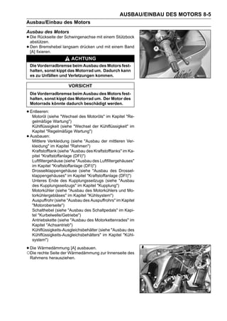 AUSBAU/EINBAU DES MOTORS 8-5
Ausbau/Einbau des Motors
Ausbau des Motors
• Die Rückseite der Schwingenachse mit einem Stützbock
  abstützen.
• Denfixieren. langsam drücken und mit einem Band
  [A]
       Bremshebel

                          ACHTUNG
    Die Vorderradbremse beim Ausbau des Motors fest-
    halten, sonst kippt das Motorrad um. Dadurch kann
    es zu Unfällen und Verletzungen kommen.

                         VORSICHT
    Die Vorderradbremse beim Ausbau des Motors fest-
    halten, sonst kippt das Motorrad um. Der Motor des
    Motorrads könnte dadurch beschädigt werden.

• Entleeren:(siehe "Wechsel des Motoröls" im Kapitel "Re-
   Motoröl
     gelmäßige Wartung")
     Kühlflüssigkeit (siehe "Wechsel der Kühlflüssigkeit" im
     Kapitel "Regelmäßige Wartung")
•   Ausbauen:
     Mittlere Verkleidung (siehe "Ausbau der mittleren Ver-
     kleidung" im Kapitel "Rahmen")
     Kraftstofftank (siehe "Ausbau des Kraftstofftanks" im Ka-
     pitel "Kraftstoffanlage (DFI)")
     Luftfiltergehäuse (siehe "Ausbau des Luftfiltergehäuses"
     im Kapitel "Kraftstoffanlage (DFI)")
     Drosselklappengehäuse (siehe "Ausbau des Drossel-
     klappengehäuses" im Kapitel "Kraftstoffanlage (DFI)")
     Unteres Ende des Kupplungsseilzugs (siehe "Ausbau
     des Kupplungsseilzugs" im Kapitel "Kupplung")
     Motorkühler (siehe "Ausbau des Motorkühlers und Mo-
     torkühlergebläses" im Kapitel "Kühlsystem")
     Auspuffrohr (siehe "Ausbau des Auspuffrohrs" im Kapitel
     "Motoroberseite")
     Schalthebel (siehe "Ausbau des Schaltpedals" im Kapi-
     tel "Kurbelwelle/Getriebe")
     Antriebskette (siehe "Ausbau des Motorkettenrades" im
     Kapitel "Achsantrieb")
     Kühlflüssigkeits-Ausgleichsbehälter (siehe "Ausbau des
     Kühlflüssigkeits-Ausgleichsbehälters" im Kapitel "Kühl-
     system")

• Die rechte Seite der Wärmedämmung zur Innenseite des
○Die
      Wärmedämmung [A] ausbauen.

    Rahmens herausziehen.
 