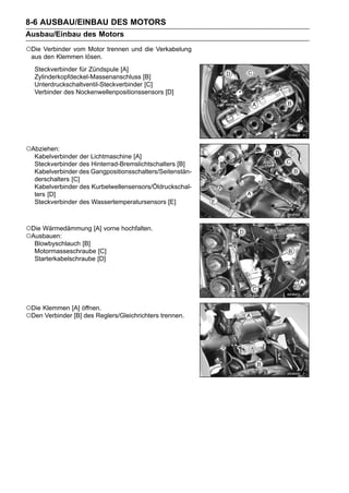 8-6 AUSBAU/EINBAU DES MOTORS
Ausbau/Einbau des Motors
○Die Verbinder vom Motor trennen und die Verkabelung
 aus den Klemmen lösen.
   Steckverbinder für Zündspule [A]
   Zylinderkopfdeckel-Massenanschluss [B]
   Unterdruckschaltventil-Steckverbinder [C]
   Verbinder des Nockenwellenpositionssensors [D]




○Abziehen:
   Kabelverbinder der Lichtmaschine [A]
   Steckverbinder des Hinterrad-Bremslichtschalters [B]
   Kabelverbinder des Gangpositionsschalters/Seitenstän-
   derschalters [C]
   Kabelverbinder des Kurbelwellensensors/Öldruckschal-
   ters [D]
   Steckverbinder des Wassertemperatursensors [E]



○Die Wärmedämmung [A] vorne hochfalten.
○Ausbauen:
   Blowbyschlauch [B]
   Motormasseschraube [C]
   Starterkabelschraube [D]




○Die Klemmen [A] öffnen.
○Den Verbinder [B] des Reglers/Gleichrichters trennen.
 