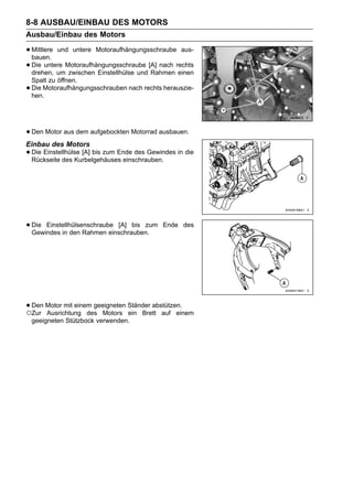 8-8 AUSBAU/EINBAU DES MOTORS
Ausbau/Einbau des Motors

• Mittlere und untere Motoraufhängungsschraube aus-
  bauen.
• Die untere Motoraufhängungsschraube [A] nach rechts
  drehen, um zwischen Einstellhülse und Rahmen einen
    Spalt zu öffnen.
•   Die Motoraufhängungsschrauben nach rechts herauszie-
    hen.




• Den Motor aus dem aufgebockten Motorrad ausbauen.
Einbau des Motors
• Die Einstellhülse [A] bis zum Ende des Gewindes in die
  Rückseite des Kurbelgehäuses einschrauben.




• Die Einstellhülsenschraube [A] bis zum
  Gewindes in den Rahmen einschrauben.
                                              Ende des




• Den Motor mit einem geeigneten Ständer abstützen.
○Zur Ausrichtung des Motors ein Brett auf einem
    geeigneten Stützbock verwenden.
 